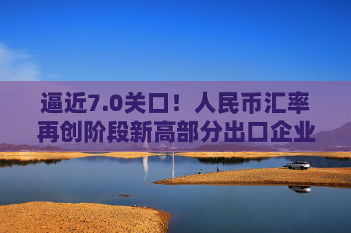 逼近7.0关口！人民币汇率再创阶段新高部分出口企业已经开始行动️  第1张