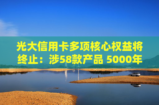 光大信用卡多项核心权益将终止：涉58款产品 5000年费的钻石卡也内