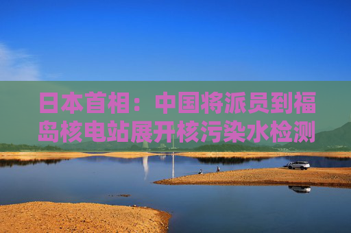 日本首相：中国将派员到福岛核电站展开核污染水检测  第1张