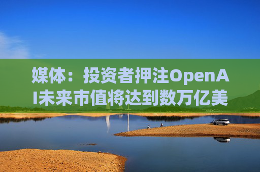 媒体：投资者押注OpenAI未来市值将达到数万亿美元  第1张