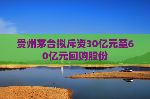 贵州茅台拟斥资30亿元至60亿元回购股份