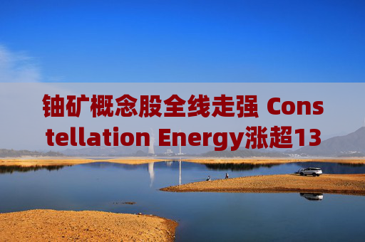 铀矿概念股全线走强 Constellation Energy涨超13%