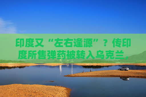 印度又“左右逢源”？传印度所售弹药被转入乌克兰，俄罗斯怒了  第1张