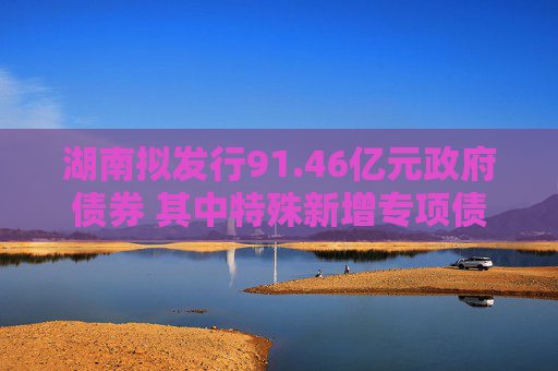 湖南拟发行91.46亿元政府债券 其中特殊新增专项债10亿元