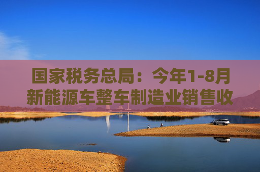 国家税务总局：今年1-8月新能源车整车制造业销售收入同比增长33.6%