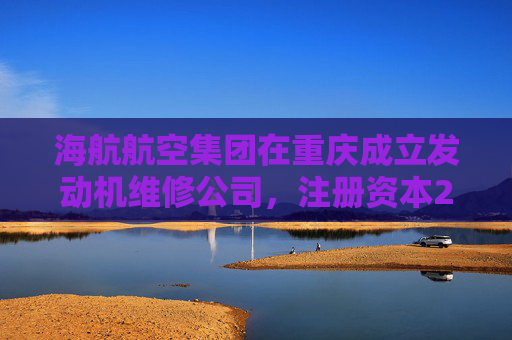 海航航空集团在重庆成立发动机维修公司，注册资本20亿元  第1张