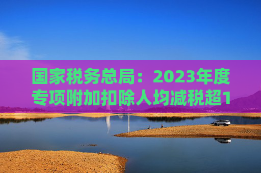 国家税务总局：2023年度专项附加扣除人均减税超1000元