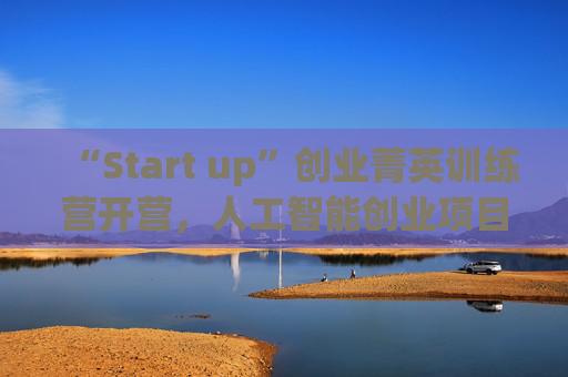 “Start up”创业菁英训练营开营，人工智能创业项目占比最高