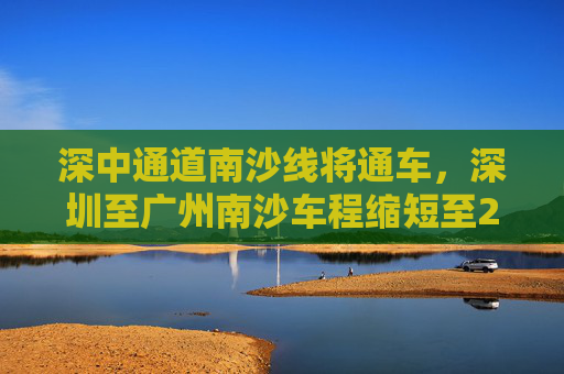 深中通道南沙线将通车，深圳至广州南沙车程缩短至20分钟  第1张