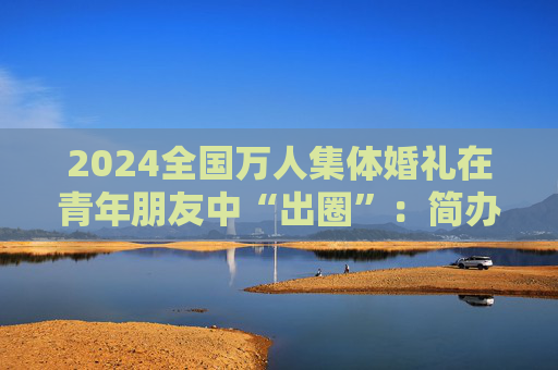 2024全国万人集体婚礼在青年朋友中“出圈”：简办新办反对高价彩礼  第1张