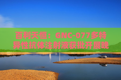 百利天恒：GNC-077多特异性抗体注射液获批开展晚期实体瘤临床试验