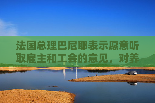 法国总理巴尼耶表示愿意听取雇主和工会的意见，对养老金改革做出改变