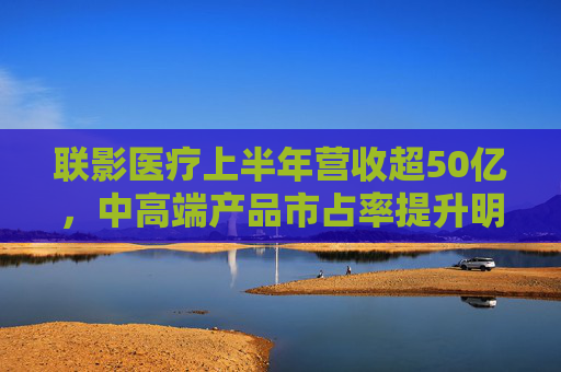 联影医疗上半年营收超50亿，中高端产品市占率提升明显，海外业务贡献已达17.5%