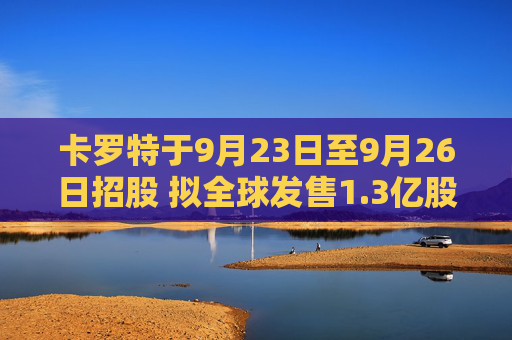 卡罗特于9月23日至9月26日招股 拟全球发售1.3亿股