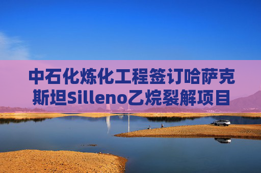 中石化炼化工程签订哈萨克斯坦Silleno乙烷裂解项目EPC合同