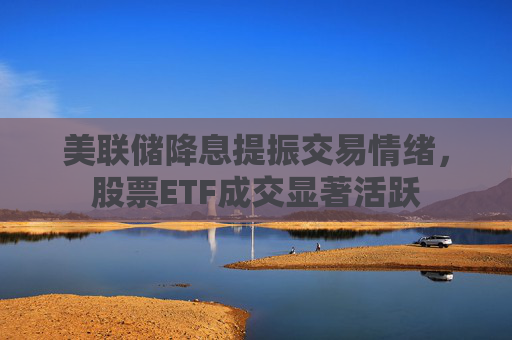 美联储降息提振交易情绪，股票ETF成交显著活跃