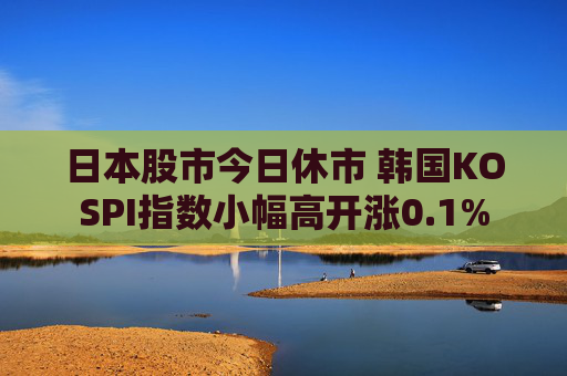 日本股市今日休市 韩国KOSPI指数小幅高开涨0.1%