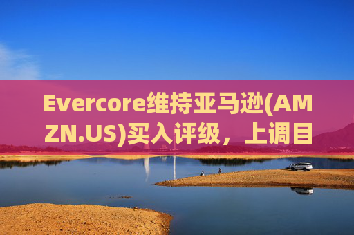 Evercore维持亚马逊(AMZN.US)买入评级，上调目标价至240美元