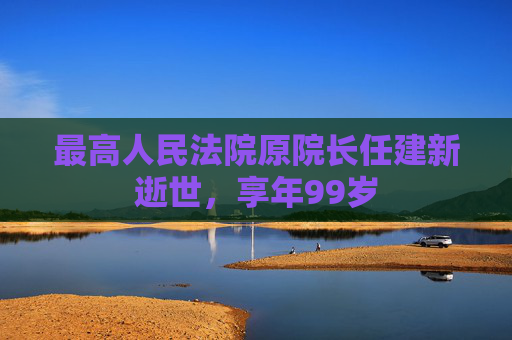 最高人民法院原院长任建新逝世，享年99岁  第1张