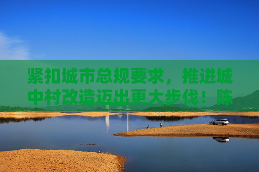 紧扣城市总规要求，推进城中村改造迈出更大步伐！陈吉宁龚正在城中村改造工作推进会上作部署