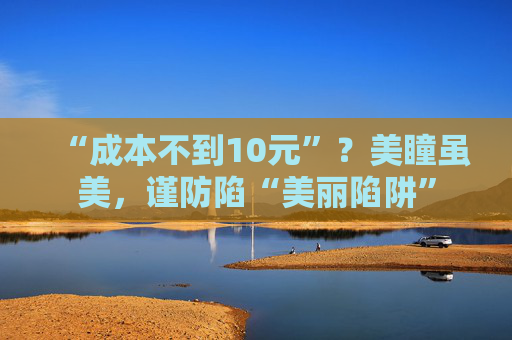 “成本不到10元”？美瞳虽美，谨防陷“美丽陷阱”