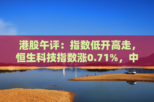 港股午评：指数低开高走，恒生科技指数涨0.71%，中国奥园大涨超109%