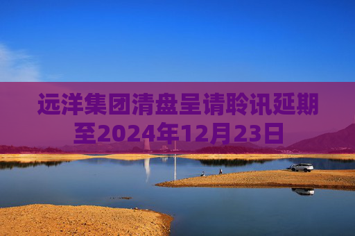 远洋集团清盘呈请聆讯延期至2024年12月23日  第1张