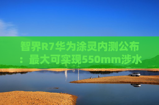 智界R7华为涂灵内测公布：最大可实现550mm涉水深度