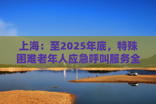 上海：至2025年底，特殊困难老年人应急呼叫服务全覆盖  第1张