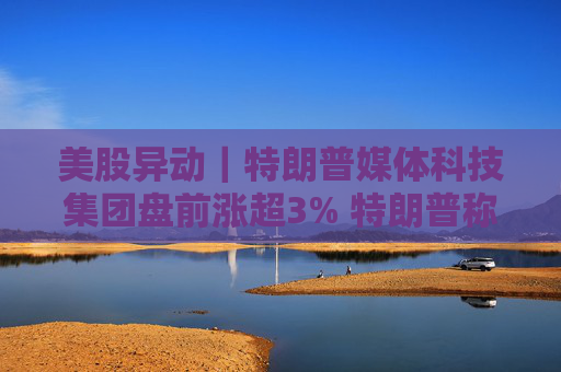 美股异动｜特朗普媒体科技集团盘前涨超3% 特朗普称不打算出售持股