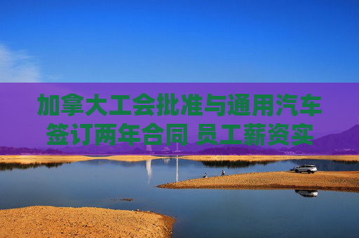 加拿大工会批准与通用汽车签订两年合同 员工薪资实现大涨  第1张