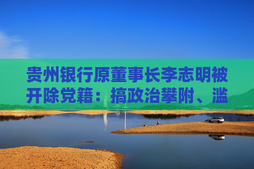 贵州银行原董事长李志明被开除党籍：搞政治攀附、滥发津补贴