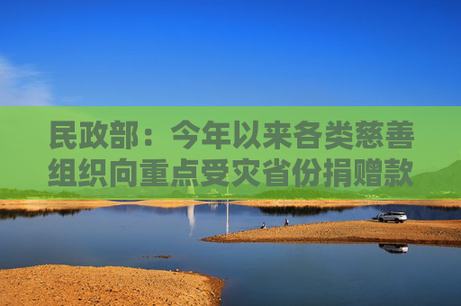 民政部：今年以来各类慈善组织向重点受灾省份捐赠款物近30亿元  第1张