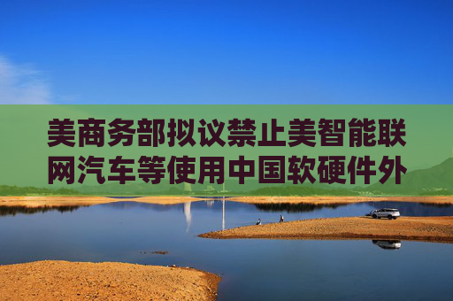 美商务部拟议禁止美智能联网汽车等使用中国软硬件外交部回应  第1张