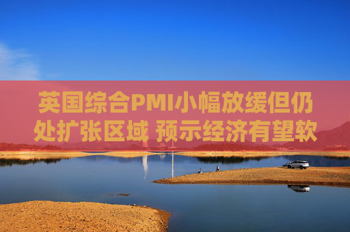 英国综合PMI小幅放缓但仍处扩张区域 预示经济有望软着陆