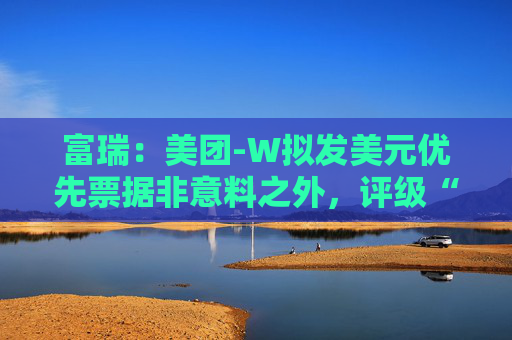 富瑞：美团-W拟发美元优先票据非意料之外，评级“买入”及目标价150港元