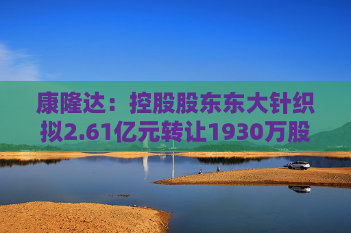 康隆达：控股股东东大针织拟2.61亿元转让1930万股公司股份  第1张