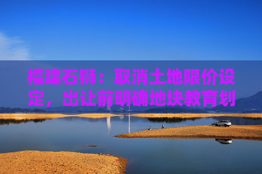 福建石狮：取消土地限价设定，出让前明确地块教育划片  第1张