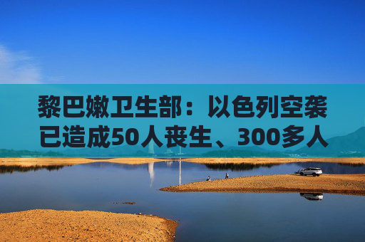 黎巴嫩卫生部：以色列空袭已造成50人丧生、300多人受伤  第1张