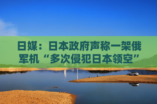 日媒：日本政府声称一架俄军机“多次侵犯日本领空”，自卫队战机首次用干扰弹驱离  第1张