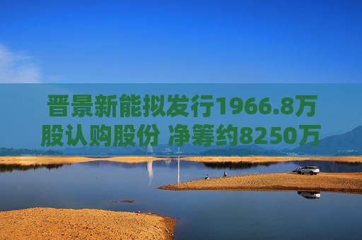 晋景新能拟发行1966.8万股认购股份 净筹约8250万港元