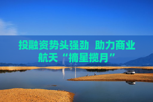 投融资势头强劲  助力商业航天“摘星揽月” 第1张