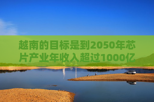 越南的目标是到2050年芯片产业年收入超过1000亿美元