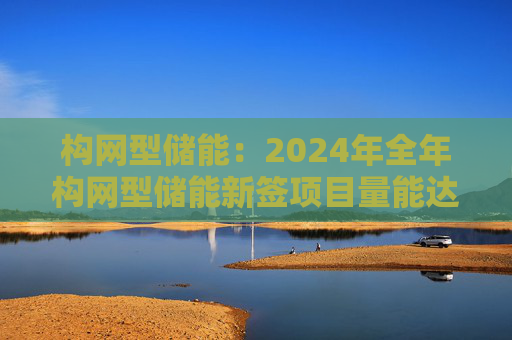 构网型储能：2024年全年构网型储能新签项目量能达到10%左右，全年构网型储能装机能达到3~10GWh