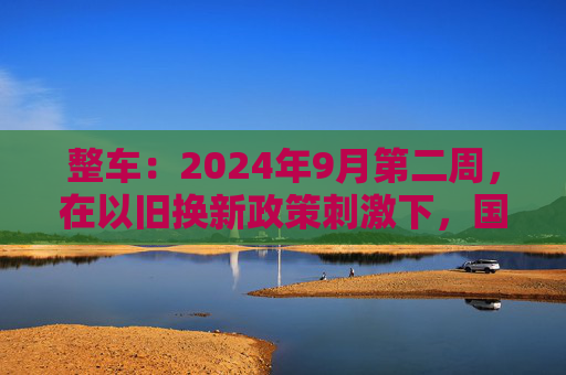 整车：2024年9月第二周，在以旧换新政策刺激下，国内乘用车上险数据超预期  第1张