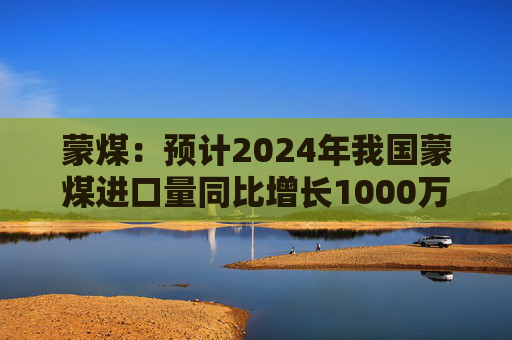 蒙煤：预计2024年我国蒙煤进口量同比增长1000万吨左右  第1张