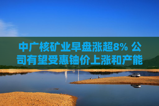 中广核矿业早盘涨超8% 公司有望受惠铀价上涨和产能放量  第1张