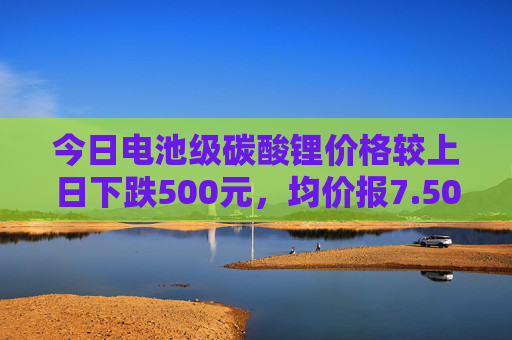 今日电池级碳酸锂价格较上日下跌500元，均价报7.50万元/吨  第1张