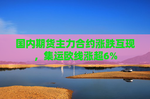 国内期货主力合约涨跌互现，集运欧线涨超6%