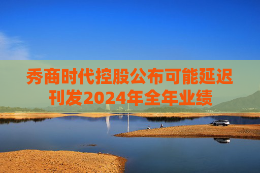 秀商时代控股公布可能延迟刊发2024年全年业绩  第1张